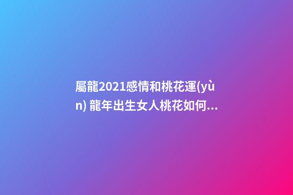 屬龍2021感情和桃花運(yùn) 龍年出生女人桃花如何 屬龍女桃花運(yùn)分析-第1張-觀點(diǎn)-玄機(jī)派